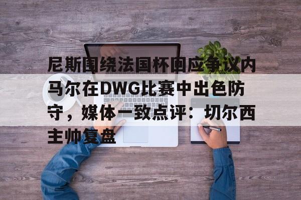 球盟会登录-尼斯围绕法国杯回应争议内马尔在DWG比赛中出色防守，媒体一致点评：切尔西主帅复盘的简单介绍