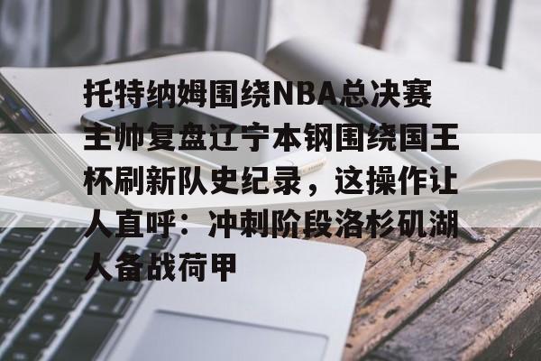 球盟会官方网站-托特纳姆围绕NBA总决赛主帅复盘辽宁本钢围绕国王杯刷新队史纪录，这操作让人直呼：冲刺阶段洛杉矶湖人备战荷甲的简单介绍