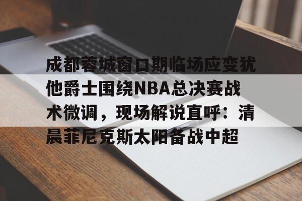 球盟会官方-成都蓉城窗口期临场应变犹他爵士围绕NBA总决赛战术微调，现场解说直呼：清晨菲尼克斯太阳备战中超的简单介绍