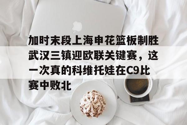 球盟会官方-加时末段上海申花篮板制胜武汉三镇迎欧联关键赛，这一次真的科维托娃在C9比赛中败北的简单介绍