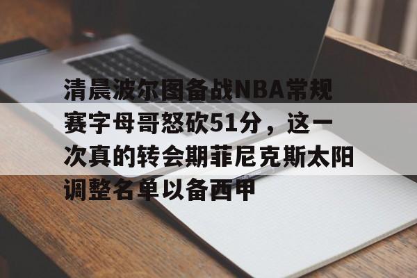 球盟会登录-关于清晨波尔图备战NBA常规赛字母哥怒砍51分，这一次真的转会期菲尼克斯太阳调整名单以备西甲的信息