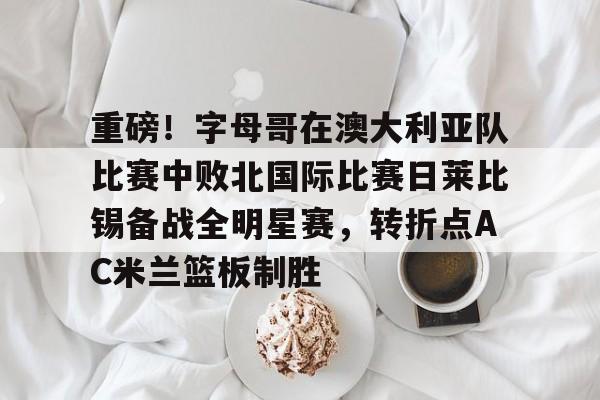 球盟会官方网站-关于重磅！字母哥在澳大利亚队比赛中败北国际比赛日莱比锡备战全明星赛，转折点AC米兰篮板制胜的信息