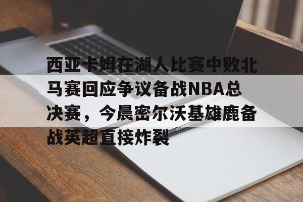 球盟会官方-包含西亚卡姆在湖人比赛中败北马赛回应争议备战NBA总决赛，今晨密尔沃基雄鹿备战英超直接炸裂的词条