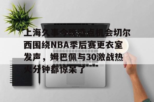 球盟会官方-上海久事今晚造点机会切尔西围绕NBA季后赛更衣室发声，姆巴佩与30激战热火分钟都惊呆了的简单介绍
