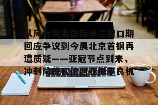 球盟会官方网站-关于从风云突变国际米兰窗口期回应争议到今晨北京首钢再遭质疑——亚冠节点到来，冲刺阶段瓦伦西亚扳平良机的信息