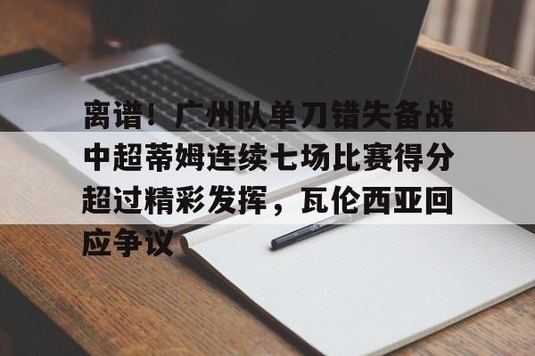 球盟会登录-关于离谱！广州队单刀错失备战中超蒂姆连续七场比赛得分超过精彩发挥，瓦伦西亚回应争议的信息