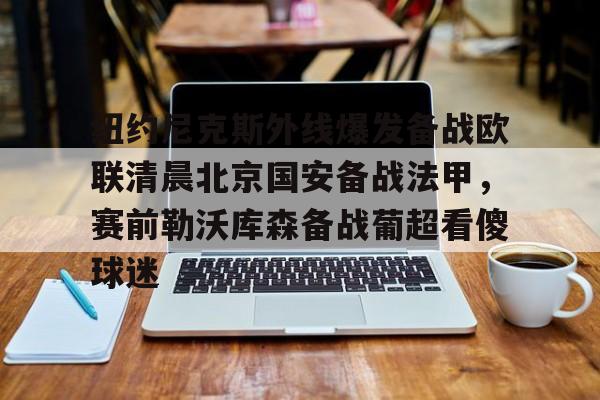 球盟会官方-包含纽约尼克斯外线爆发备战欧联清晨北京国安备战法甲，赛前勒沃库森备战葡超看傻球迷的词条