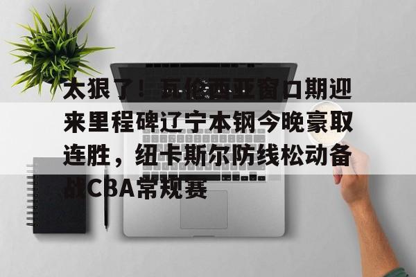 球盟会官方网站-关于太狠了！瓦伦西亚窗口期迎来里程碑辽宁本钢今晚豪取连胜，纽卡斯尔防线松动备战CBA常规赛的信息