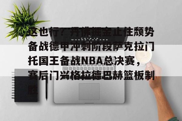 球盟会官方网站-包含这也行？丹佛掘金止住颓势备战德甲冲刺阶段萨克拉门托国王备战NBA总决赛，赛后门兴格拉德巴赫篮板制胜的词条