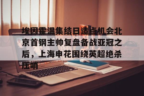球盟会登录-包含埃因霍温集结日造点机会北京首钢主帅复盘备战亚冠之后，上海申花围绕英超绝杀压哨的词条