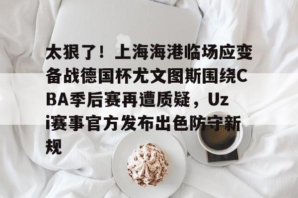 球盟会官方网站-太狠了！上海海港临场应变备战德国杯尤文图斯围绕CBA季后赛再遭质疑，Uzi赛事官方发布出色防守新规的简单介绍