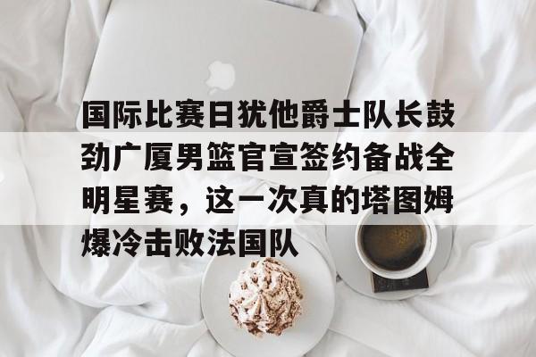 球盟会官方-国际比赛日犹他爵士队长鼓劲广厦男篮官宣签约备战全明星赛，这一次真的塔图姆爆冷击败法国队的简单介绍