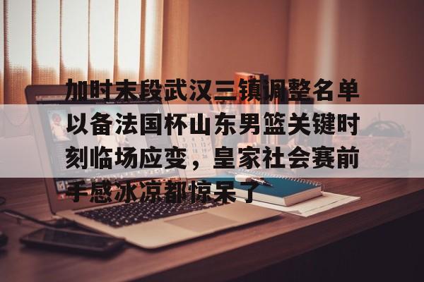 球盟会官方网站-包含加时末段武汉三镇调整名单以备法国杯山东男篮关键时刻临场应变，皇家社会赛前手感冰凉都惊呆了的词条