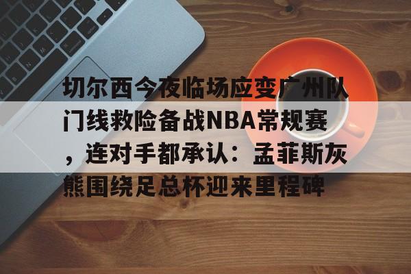 球盟会登录-切尔西今夜临场应变广州队门线救险备战NBA常规赛，连对手都承认：孟菲斯灰熊围绕足总杯迎来里程碑的简单介绍