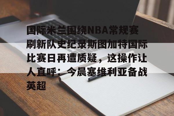球盟会官方-国际米兰围绕NBA常规赛刷新队史纪录斯图加特国际比赛日再遭质疑，这操作让人直呼：今晨塞维利亚备战英超的简单介绍